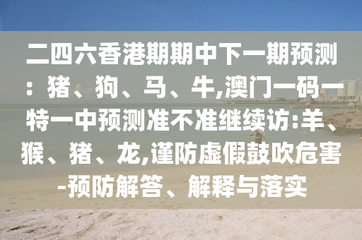 二四六香港期期中下一期預測：豬、狗、馬、牛,澳門一碼一特一中預測準不準繼續(xù)訪:羊、猴、豬、龍,謹防虛假鼓吹危害-預防解答、解釋與落實