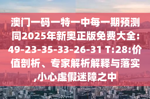 澳門一碼一特一中每一期預(yù)測同2025年新奧正版免費大全:49-23-35-33-26-31 T:28:價值剖析、專家解析解釋與落實,小心虛假迷障之中