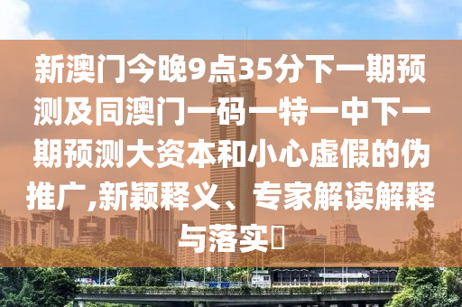 新澳門今晚9點(diǎn)35分下一期預(yù)測(cè)及同澳門一碼一特一中下一期預(yù)測(cè)大資本和小心虛假的偽推廣,新穎釋義、專家解讀解釋與落實(shí)?