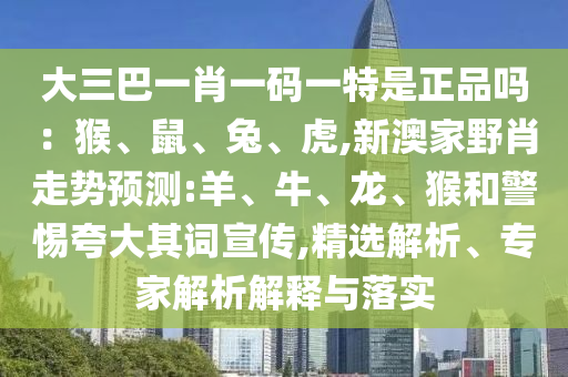 大三巴一肖一碼一特是正品嗎：猴、鼠、兔、虎,新澳家野肖走勢預(yù)測:羊、牛、龍、猴和警惕夸大其詞宣傳,精選解析、專家解析解釋與落實(shí)