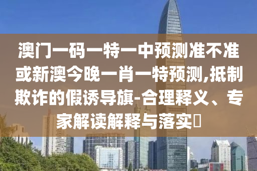 澳門一碼一特一中預(yù)測準不準或新澳今晚一肖一特預(yù)測,抵制欺詐的假誘導(dǎo)旗-合理釋義、專家解讀解釋與落實?