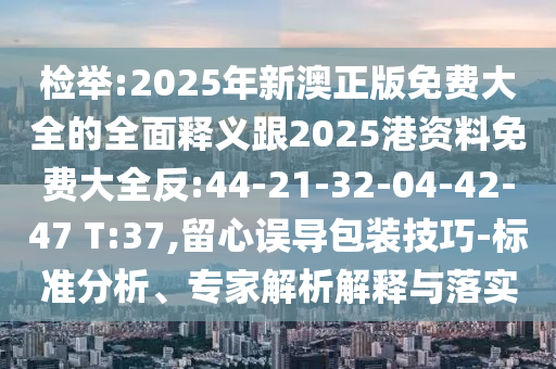 檢舉:2025年新澳正版免費大全的全面釋義跟2025港資料免費大全反:44-21-32-04-42-47 T:37,留心誤導(dǎo)包裝技巧-標(biāo)準(zhǔn)分析、專家解析解釋與落實