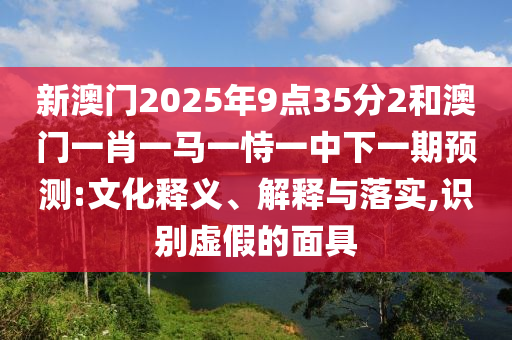 新澳門2025年9點(diǎn)35分2和澳門一肖一馬一恃一中下一期預(yù)測:文化釋義、解釋與落實(shí),識別虛假的面具