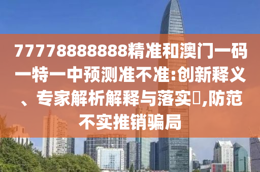 77778888888精準(zhǔn)和澳門一碼一特一中預(yù)測準(zhǔn)不準(zhǔn):創(chuàng)新釋義、專家解析解釋與落實?,防范不實推銷騙局