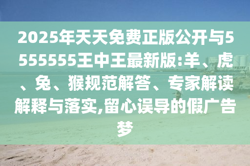 2025年天天免費(fèi)正版公開(kāi)與5555555王中王最新版:羊、虎、兔、猴規(guī)范解答、專(zhuān)家解讀解釋與落實(shí),留心誤導(dǎo)的假?gòu)V告夢(mèng)