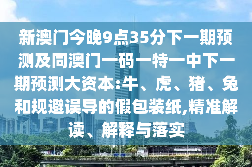 新澳門今晚9點35分下一期預測及同澳門一碼一特一中下一期預測大資本:牛、虎、豬、兔和規(guī)避誤導的假包裝紙,精準解讀、解釋與落實