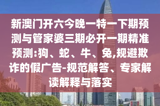 新澳門開六今晚一特一下期預(yù)測與管家婆三期必開一期精準預(yù)測:狗、蛇、牛、兔,規(guī)避欺詐的假廣告-規(guī)范解答、專家解讀解釋與落實