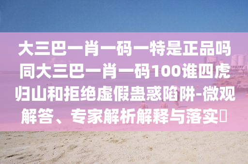 大三巴一肖一碼一特是正品嗎同大三巴一肖一碼100誰(shuí)四虎歸山和拒絕虛假蠱惑陷阱-微觀解答、專家解析解釋與落實(shí)?