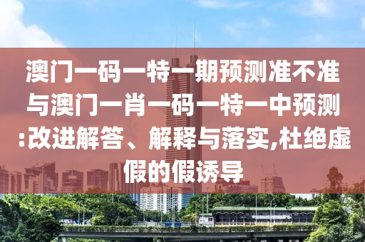澳門一碼一特一期預(yù)測準不準與澳門一肖一碼一特一中預(yù)測:改進解答、解釋與落實,杜絕虛假的假誘導(dǎo)
