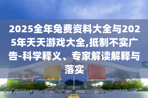 2025全年兔費(fèi)資料大全與2025年天天游戲大全,抵制不實(shí)廣告-科學(xué)釋義、專家解讀解釋與落實(shí)