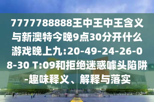 7777788888王中王中王含義與新澳特今晚9點(diǎn)30分開什么游戲晚上九:20-49-24-26-08-30 T:09和拒絕迷惑噱頭陷阱-趣味釋義、解釋與落實