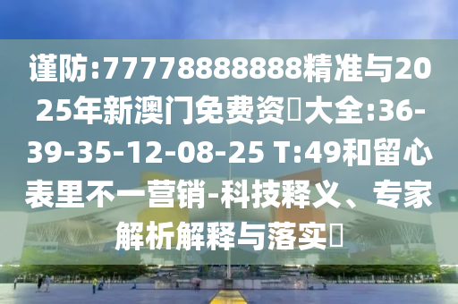 謹防:77778888888精準與2025年新澳門免費資枓大全:36-39-35-12-08-25 T:49和留心表里不一營銷-科技釋義、專家解析解釋與落實?