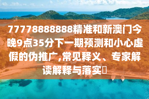 77778888888精準和新澳門今晚9點35分下一期預測和小心虛假的偽推廣,常見釋義、專家解讀解釋與落實?