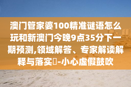 澳門管家婆100精準謎語怎么玩和新澳門今晚9點35分下一期預測,領域解答、專家解讀解釋與落實?-小心虛假鼓吹