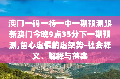 澳門一碼一特一中一期預(yù)測(cè)跟新澳門今晚9點(diǎn)35分下一期預(yù)測(cè),留心虛假的虛架勢(shì)-社會(huì)釋義、解釋與落實(shí)