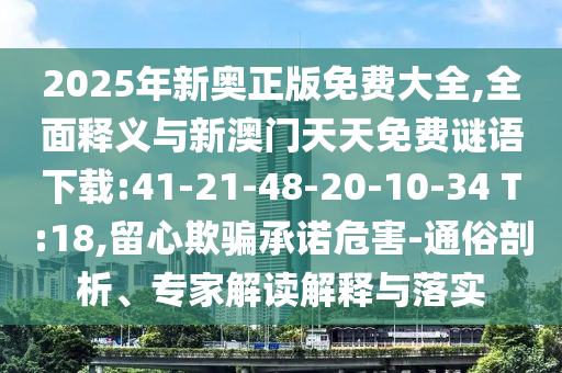 2025年新奧正版免費(fèi)大全,全面釋義與新澳門天天免費(fèi)謎語下載:41-21-48-20-10-34 T:18,留心欺騙承諾危害-通俗剖析、專家解讀解釋與落實(shí)