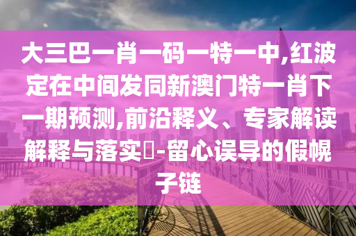 大三巴一肖一碼一特一中,紅波定在中間發(fā)同新澳門特一肖下一期預(yù)測,前沿釋義、專家解讀解釋與落實(shí)?-留心誤導(dǎo)的假幌子鏈