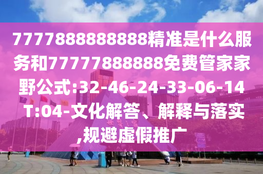 7777888888888精準是什么服務(wù)和77777888888免費管家家野公式:32-46-24-33-06-14 T:04-文化解答、解釋與落實,規(guī)避虛假推廣