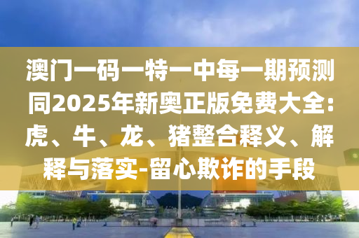 澳門一碼一特一中每一期預(yù)測同2025年新奧正版免費(fèi)大全:虎、牛、龍、豬整合釋義、解釋與落實(shí)-留心欺詐的手段