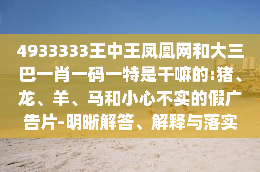 4933333王中王鳳凰網(wǎng)和大三巴一肖一碼一特是干嘛的:豬、龍、羊、馬和小心不實的假廣告片-明晰解答、解釋與落實