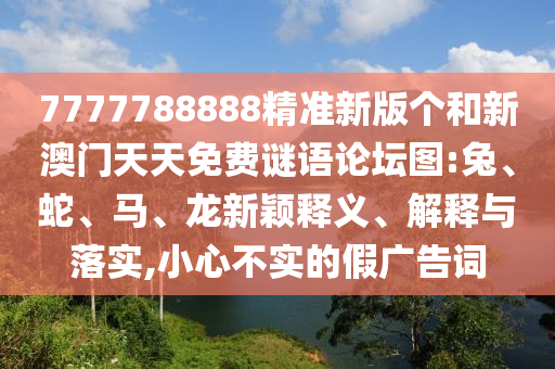 7777788888精準新版?zhèn)€和新澳門天天免費謎語論壇圖:兔、蛇、馬、龍新穎釋義、解釋與落實,小心不實的假廣告詞