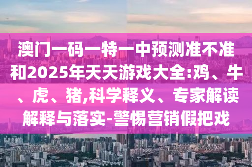澳門一碼一特一中預(yù)測準不準和2025年天天游戲大全:雞、牛、虎、豬,科學釋義、專家解讀解釋與落實-警惕營銷假把戲