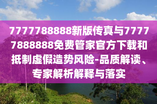 7777788888新版?zhèn)髡媾c77777888888免費(fèi)管家官方下載和抵制虛假造勢風(fēng)險-品質(zhì)解讀、專家解析解釋與落實