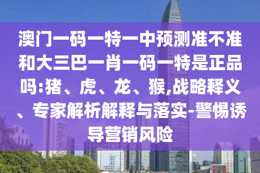 澳門一碼一特一中預(yù)測準不準和大三巴一肖一碼一特是正品嗎:豬、虎、龍、猴,戰(zhàn)略釋義、專家解析解釋與落實-警惕誘導(dǎo)營銷風險