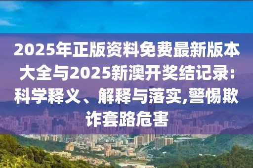 2025年正版資料免費(fèi)最新版本大全與2025新澳開獎(jiǎng)結(jié)記錄:科學(xué)釋義、解釋與落實(shí),警惕欺詐套路危害
