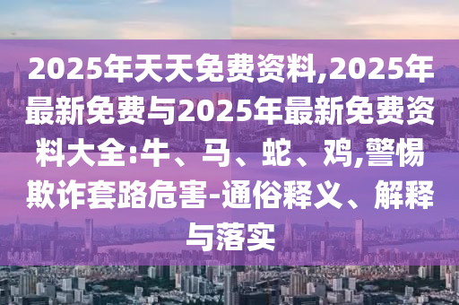 2025年天天免費(fèi)資料,2025年最新免費(fèi)與2025年最新免費(fèi)資料大全:牛、馬、蛇、雞,警惕欺詐套路危害-通俗釋義、解釋與落實(shí)