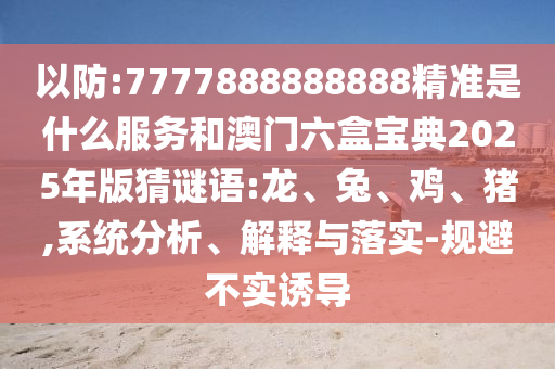 以防:7777888888888精準是什么服務和澳門六盒寶典2025年版猜謎語:龍、兔、雞、豬,系統(tǒng)分析、解釋與落實-規(guī)避不實誘導