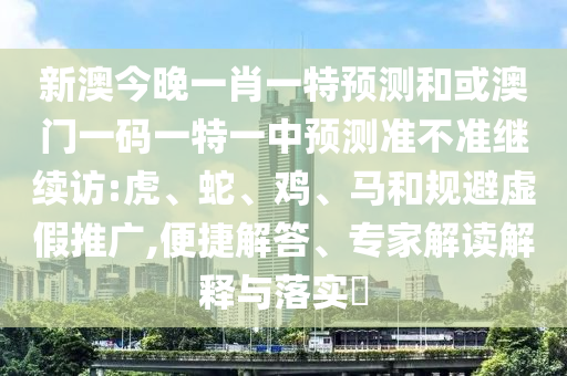 新澳今晚一肖一特預(yù)測和或澳門一碼一特一中預(yù)測準不準繼續(xù)訪:虎、蛇、雞、馬和規(guī)避虛假推廣,便捷解答、專家解讀解釋與落實?
