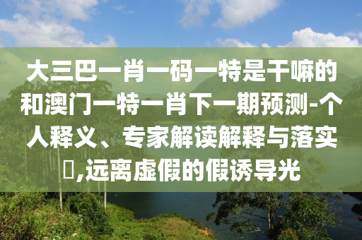 大三巴一肖一碼一特是干嘛的和澳門一特一肖下一期預(yù)測-個人釋義、專家解讀解釋與落實?,遠離虛假的假誘導光