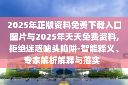 2025年正版資料免費下載入口圖片與2025年天天免費資料,拒絕迷惑噱頭陷阱-智能釋義、專家解析解釋與落實?