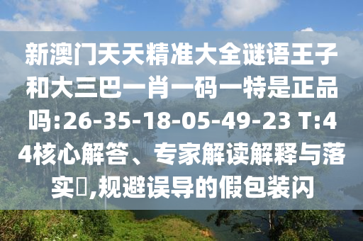 新澳門天天精準(zhǔn)大全謎語王子和大三巴一肖一碼一特是正品嗎:26-35-18-05-49-23 T:44核心解答、專家解讀解釋與落實(shí)?,規(guī)避誤導(dǎo)的假包裝閃