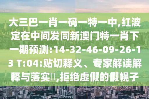 大三巴一肖一碼一特一中,紅波定在中間發(fā)同新澳門特一肖下一期預(yù)測:14-32-46-09-26-13 T:04:貼切釋義、專家解讀解釋與落實(shí)?,拒絕虛假的假幌子