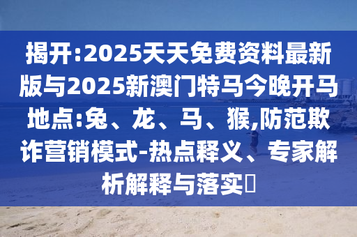 揭開:2025天天免費資料最新版與2025新澳門特馬今晚開馬地點:兔、龍、馬、猴,防范欺詐營銷模式-熱點釋義、專家解析解釋與落實?