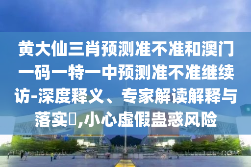 黃大仙三肖預(yù)測準(zhǔn)不準(zhǔn)和澳門一碼一特一中預(yù)測準(zhǔn)不準(zhǔn)繼續(xù)訪-深度釋義、專家解讀解釋與落實?,小心虛假蠱惑風(fēng)險