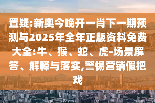 置疑:新奧今晚開一肖下一期預(yù)測與2025年全年正版資料免費大全:牛、猴、蛇、虎-場景解答、解釋與落實,警惕營銷假把戲