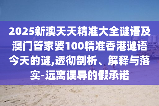 2025新澳天天精準(zhǔn)大全謎語(yǔ)及澳門管家婆100精準(zhǔn)香港謎語(yǔ)今天的謎,透徹剖析、解釋與落實(shí)-遠(yuǎn)離誤導(dǎo)的假承諾