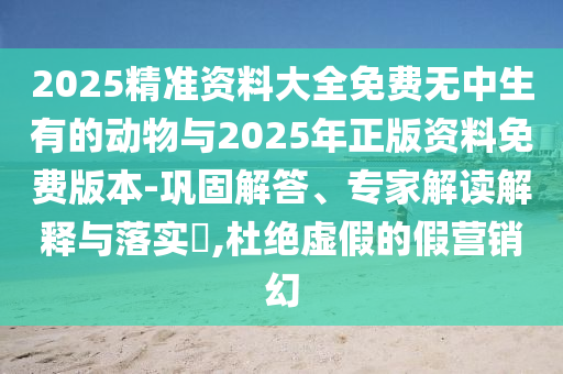 2025精準(zhǔn)資料大全免費(fèi)無中生有的動物與2025年正版資料免費(fèi)版本-鞏固解答、專家解讀解釋與落實(shí)?,杜絕虛假的假營銷幻