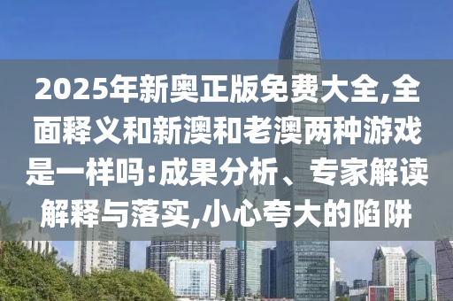 2025年新奧正版免費(fèi)大全,全面釋義和新澳和老澳兩種游戲是一樣嗎:成果分析、專家解讀解釋與落實(shí),小心夸大的陷阱
