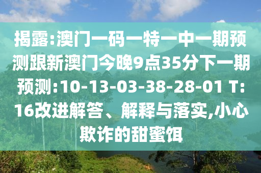 揭露:澳門一碼一特一中一期預(yù)測(cè)跟新澳門今晚9點(diǎn)35分下一期預(yù)測(cè):10-13-03-38-28-01 T:16改進(jìn)解答、解釋與落實(shí),小心欺詐的甜蜜餌