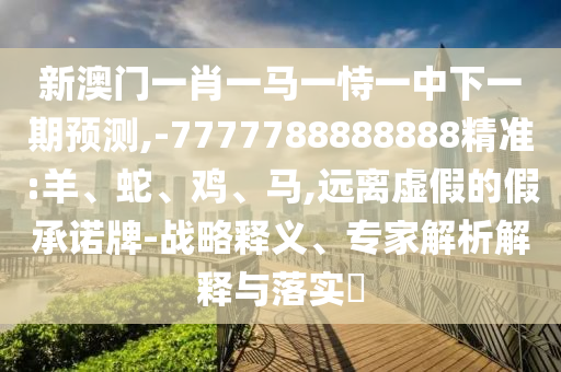 新澳門一肖一馬一恃一中下一期預(yù)測,-7777788888888精準(zhǔn):羊、蛇、雞、馬,遠(yuǎn)離虛假的假承諾牌-戰(zhàn)略釋義、專家解析解釋與落實(shí)?