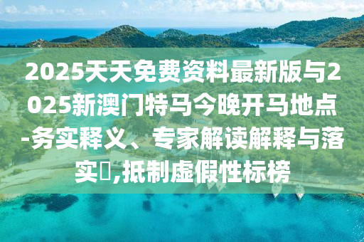 2025天天免費資料最新版與2025新澳門特馬今晚開馬地點-務實釋義、專家解讀解釋與落實?,抵制虛假性標榜