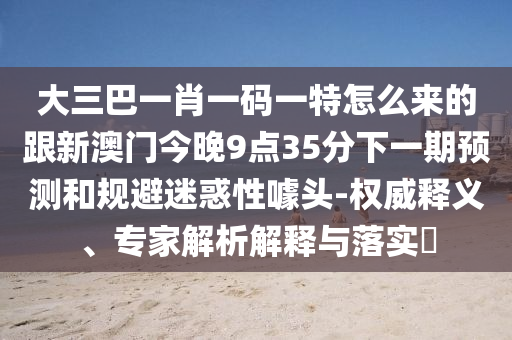 大三巴一肖一碼一特怎么來(lái)的跟新澳門(mén)今晚9點(diǎn)35分下一期預(yù)測(cè)和規(guī)避迷惑性噱頭-權(quán)威釋義、專(zhuān)家解析解釋與落實(shí)?
