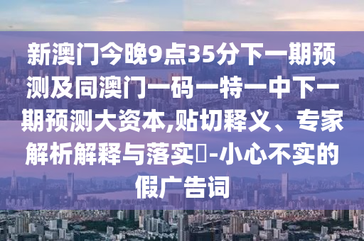 新澳門今晚9點(diǎn)35分下一期預(yù)測(cè)及同澳門一碼一特一中下一期預(yù)測(cè)大資本,貼切釋義、專家解析解釋與落實(shí)?-小心不實(shí)的假?gòu)V告詞