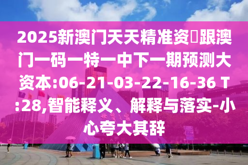 2025新澳門天天精準(zhǔn)資枓跟澳門一碼一特一中下一期預(yù)測大資本:06-21-03-22-16-36 T:28,智能釋義、解釋與落實-小心夸大其辭