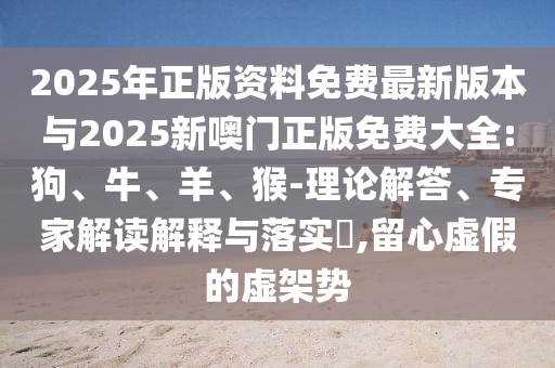 2025年正版資料免費(fèi)最新版本與2025新噢門正版免費(fèi)大全:狗、牛、羊、猴-理論解答、專家解讀解釋與落實(shí)?,留心虛假的虛架勢