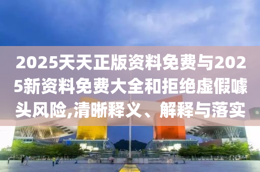 2025天天正版資料免費(fèi)與2025新資料免費(fèi)大全和拒絕虛假噱頭風(fēng)險(xiǎn),清晰釋義、解釋與落實(shí)